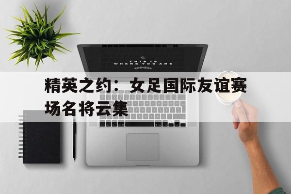 精英之约:女足国际友谊赛场名将云集的简单介绍