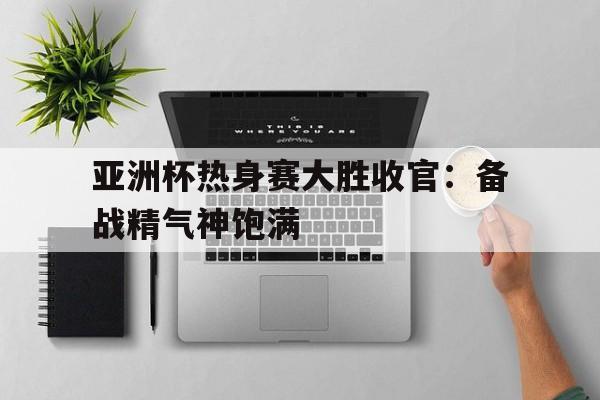 亚洲杯热身赛大胜收官:备战精气神饱满的简单介绍