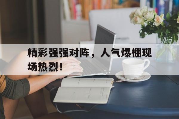 精彩强强对阵，人气爆棚现场热烈！的简单介绍