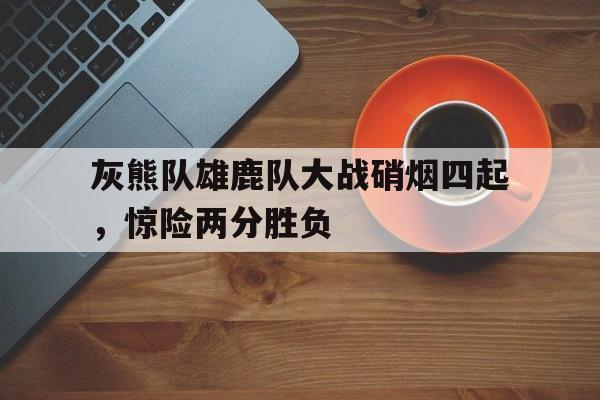 关于灰熊队雄鹿队大战硝烟四起，惊险两分胜负的信息